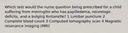 Which test would the nurse question being prescribed for a child suffering from meningitis who has papilledema, neurologic deficits, and a bulging fontanelle? 1 Lumbar puncture 2 Complete blood count 3 Computed tomography scan 4 Magnetic resonance imaging (MRI)