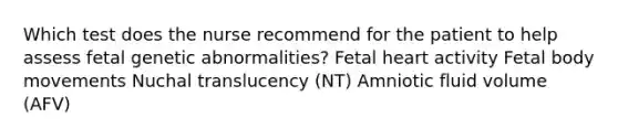 Which test does the nurse recommend for the patient to help assess fetal genetic abnormalities? Fetal heart activity Fetal body movements Nuchal translucency (NT) Amniotic fluid volume (AFV)