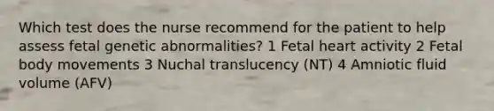 Which test does the nurse recommend for the patient to help assess fetal genetic abnormalities? 1 Fetal heart activity 2 Fetal body movements 3 Nuchal translucency (NT) 4 Amniotic fluid volume (AFV)