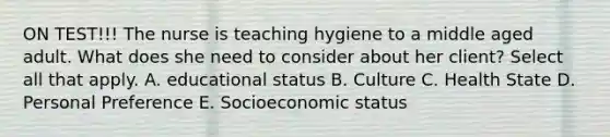 ON TEST!!! The nurse is teaching hygiene to a middle aged adult. What does she need to consider about her client? Select all that apply. A. educational status B. Culture C. Health State D. Personal Preference E. Socioeconomic status