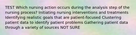 TEST Which nursing action occurs during the analysis step of the nursing process? Initiating nursing interventions and treatments Identifying realistic goals that are patient-focused Clustering patient data to identify patient problems Gathering patient data through a variety of sources NOT SURE