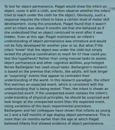 To test for object permanence, Piaget would show the infant an object, cover it with a cloth, and then observe whether the infant tried to reach under the cloth for the object. Obviously, such a response requires the infant to have a certain level of motor skill development. Using this procedure, Piaget found that it wasn't until an infant was about 9 months old that she behaved as if she understood that an object continued to exist after it was hidden. Even at this age, Piaget maintained, an infant's understanding of object permanence was immature and would not be fully developed for another year or so. But what if the infant "knew" that the object was under the cloth but simply lacked the physical coordination to reach for it? How could you test this hypothesis? Rather than using manual tasks to assess object permanence and other cognitive abilities, psychologist Renee Baillargeon has used visual tasks. Baillargeon's research is based on the premise that infants, like adults, will look longer at "surprising" events that appear to contradict their understanding of the world. In this research paradigm, the infant first watches an expected event, which is consistent with the understanding that is being tested. Then, the infant is shown an unexpected event. If the unexpected event violates the infant's understanding of physical principles, he should be surprised and look longer at the unexpected event than the expected event. Using variations of this basic experimental procedure, Baillargeon and her colleagues have shown that infants as young as 2 and a half months of age display object permanence. This is more than six months earlier than the age at which Piaget believed infants first showed evidence of object permanence.