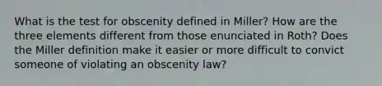 What is the test for obscenity defined in Miller? How are the three elements different from those enunciated in Roth? Does the Miller definition make it easier or more difficult to convict someone of violating an obscenity law?