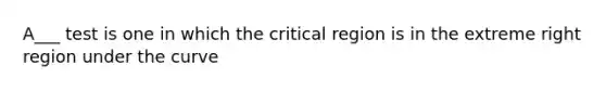 A___ test is one in which the critical region is in the extreme right region under the curve