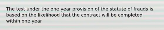 The test under the one year provision of the statute of frauds is based on the likelihood that the contract will be completed within one year