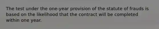 The test under the one-year provision of the statute of frauds is based on the likelihood that the contract will be completed within one year.