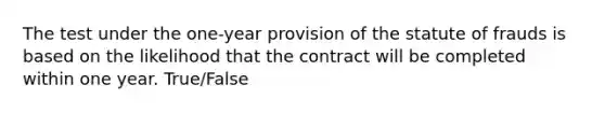 The test under the one-year provision of the statute of frauds is based on the likelihood that the contract will be completed within one year. True/False