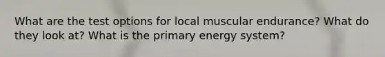 What are the test options for local muscular endurance? What do they look at? What is the primary energy system?