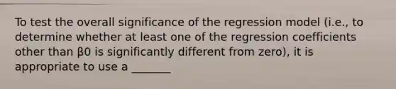 To test the overall significance of the regression model (i.e., to determine whether at least one of the regression coefficients other than β0 is significantly different from zero), it is appropriate to use a _______