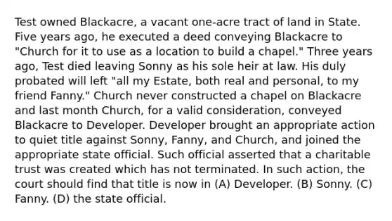 Test owned Blackacre, a vacant one-acre tract of land in State. Five years ago, he executed a deed conveying Blackacre to "Church for it to use as a location to build a chapel." Three years ago, Test died leaving Sonny as his sole heir at law. His duly probated will left "all my Estate, both real and personal, to my friend Fanny." Church never constructed a chapel on Blackacre and last month Church, for a valid consideration, conveyed Blackacre to Developer. Developer brought an appropriate action to quiet title against Sonny, Fanny, and Church, and joined the appropriate state official. Such official asserted that a charitable trust was created which has not terminated. In such action, the court should find that title is now in (A) Developer. (B) Sonny. (C) Fanny. (D) the state official.