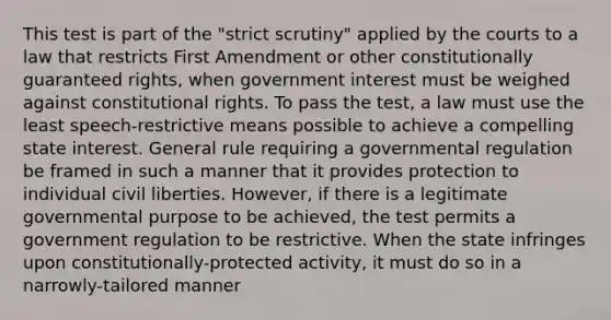 This test is part of the "strict scrutiny" applied by the courts to a law that restricts First Amendment or other constitutionally guaranteed rights, when government interest must be weighed against constitutional rights. To pass the test, a law must use the least speech-restrictive means possible to achieve a compelling state interest. General rule requiring a governmental regulation be framed in such a manner that it provides protection to individual civil liberties. However, if there is a legitimate governmental purpose to be achieved, the test permits a government regulation to be restrictive. When the state infringes upon constitutionally-protected activity, it must do so in a narrowly-tailored manner