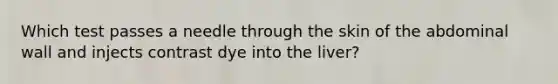 Which test passes a needle through the skin of the abdominal wall and injects contrast dye into the liver?
