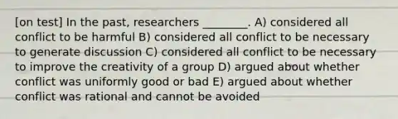 [on test] In the past, researchers ________. A) considered all conflict to be harmful B) considered all conflict to be necessary to generate discussion C) considered all conflict to be necessary to improve the creativity of a group D) argued about whether conflict was uniformly good or bad E) argued about whether conflict was rational and cannot be avoided