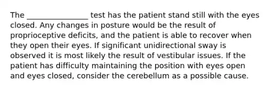 The ________________ test has the patient stand still with the eyes closed. Any changes in posture would be the result of proprioceptive deficits, and the patient is able to recover when they open their eyes. If significant unidirectional sway is observed it is most likely the result of vestibular issues. If the patient has difficulty maintaining the position with eyes open and eyes closed, consider the cerebellum as a possible cause.