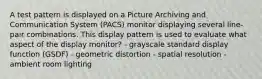 A test pattern is displayed on a Picture Archiving and Communication System (PACS) monitor displaying several line-pair combinations. This display pattern is used to evaluate what aspect of the display monitor? - grayscale standard display function (GSDF) - geometric distortion - spatial resolution - ambient room lighting