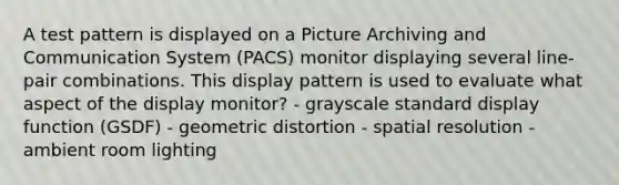 A test pattern is displayed on a Picture Archiving and Communication System (PACS) monitor displaying several line-pair combinations. This display pattern is used to evaluate what aspect of the display monitor? - grayscale standard display function (GSDF) - geometric distortion - spatial resolution - ambient room lighting