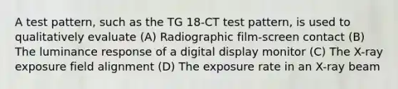 A test pattern, such as the TG 18-CT test pattern, is used to qualitatively evaluate (A) Radiographic film-screen contact (B) The luminance response of a digital display monitor (C) The X-ray exposure field alignment (D) The exposure rate in an X-ray beam