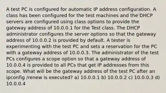 A test PC is configured for automatic IP address configuration. A class has been configured for the test machines and the DHCP servers are configured using class options to provide the gateway address of 10.0.0.1 for the Test class. The DHCP administrator configures the server options so that the gateway address of 10.0.0.2 is provided by default. A tester is experimenting with the test PC and sets a reservation for the PC with a gateway address of 10.0.0.3. The administrator of the test PCs configures a scope option so that a gateway address of 10.0.0.4 is provided to all PCs that get IP addresses from this scope. What will be the gateway address of the test PC after an ipconfig /renew is executed? a) 10.0.0.1 b) 10.0.0.2 c) 10.0.0.3 d) 10.0.0.4