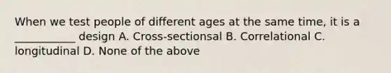 When we test people of different ages at the same time, it is a ___________ design A. Cross-sectionsal B. Correlational C. longitudinal D. None of the above