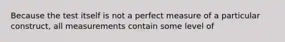 Because the test itself is not a perfect measure of a particular construct, all measurements contain some level of