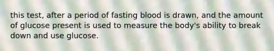 this test, after a period of fasting blood is drawn, and the amount of glucose present is used to measure the body's ability to break down and use glucose.