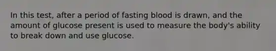 In this test, after a period of fasting blood is drawn, and the amount of glucose present is used to measure the body's ability to break down and use glucose.