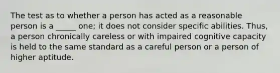 The test as to whether a person has acted as a reasonable person is a _____ one; it does not consider specific abilities. Thus, a person chronically careless or with impaired cognitive capacity is held to the same standard as a careful person or a person of higher aptitude.