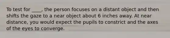 To test for ____, the person focuses on a distant object and then shifts the gaze to a near object about 6 inches away. At near distance, you would expect the pupils to constrict and the axes of the eyes to converge.