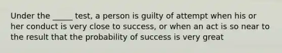 Under the _____ test, a person is guilty of attempt when his or her conduct is very close to success, or when an act is so near to the result that the probability of success is very great