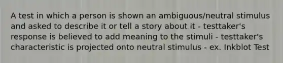 A test in which a person is shown an ambiguous/neutral stimulus and asked to describe it or tell a story about it - testtaker's response is believed to add meaning to the stimuli - testtaker's characteristic is projected onto neutral stimulus - ex. Inkblot Test