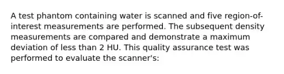 A test phantom containing water is scanned and five region-of-interest measurements are performed. The subsequent density measurements are compared and demonstrate a maximum deviation of less than 2 HU. This quality assurance test was performed to evaluate the scanner's: