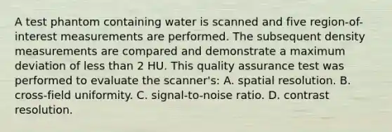 A test phantom containing water is scanned and five region-of-interest measurements are performed. The subsequent density measurements are compared and demonstrate a maximum deviation of less than 2 HU. This quality assurance test was performed to evaluate the scanner's: A. spatial resolution. B. cross-field uniformity. C. signal-to-noise ratio. D. contrast resolution.