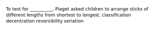 To test for __________, Piaget asked children to arrange sticks of different lengths from shortest to longest. classification decentration reversibility seriation