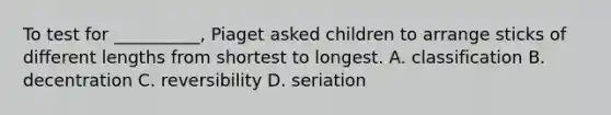 To test for __________, Piaget asked children to arrange sticks of different lengths from shortest to longest. A. classification B. decentration C. reversibility D. seriation