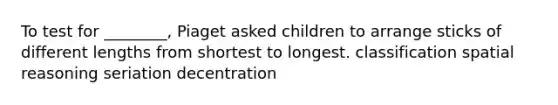 To test for ________, Piaget asked children to arrange sticks of different lengths from shortest to longest. classification spatial reasoning seriation decentration