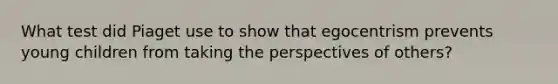 ​What test did Piaget use to show that egocentrism prevents young children from taking the perspectives of others?