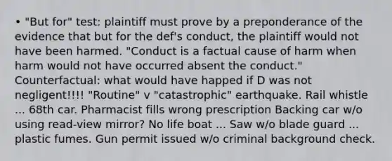 • "But for" test: plaintiff must prove by a preponderance of the evidence that but for the def's conduct, the plaintiff would not have been harmed. "Conduct is a factual cause of harm when harm would not have occurred absent the conduct." Counterfactual: what would have happed if D was not negligent!!!! "Routine" v "catastrophic" earthquake. Rail whistle ... 68th car. Pharmacist fills wrong prescription Backing car w/o using read-view mirror? No life boat ... Saw w/o blade guard ... plastic fumes. Gun permit issued w/o criminal background check.