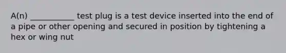 A(n) ___________ test plug is a test device inserted into the end of a pipe or other opening and secured in position by tightening a hex or wing nut