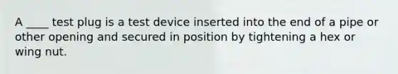 A ____ test plug is a test device inserted into the end of a pipe or other opening and secured in position by tightening a hex or wing nut.