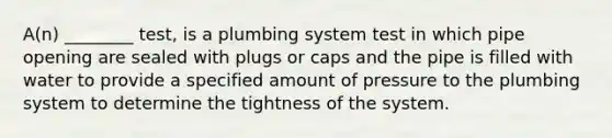 A(n) ________ test, is a plumbing system test in which pipe opening are sealed with plugs or caps and the pipe is filled with water to provide a specified amount of pressure to the plumbing system to determine the tightness of the system.