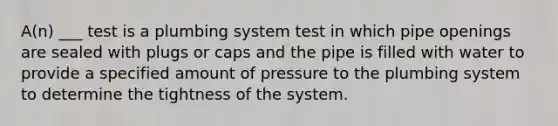 A(n) ___ test is a plumbing system test in which pipe openings are sealed with plugs or caps and the pipe is filled with water to provide a specified amount of pressure to the plumbing system to determine the tightness of the system.