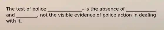 The test of police _______________- is the absence of _____________ and _________, not the visible evidence of police action in dealing with it.