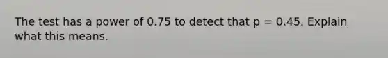 The test has a power of 0.75 to detect that p = 0.45. Explain what this means.