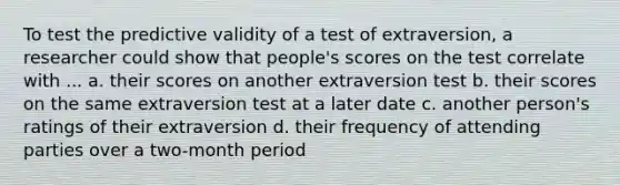 To test the predictive validity of a test of extraversion, a researcher could show that people's scores on the test correlate with ... a. their scores on another extraversion test b. their scores on the same extraversion test at a later date c. another person's ratings of their extraversion d. their frequency of attending parties over a two-month period