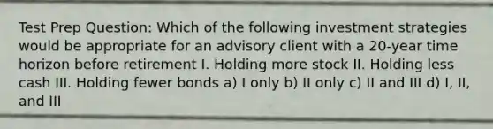 Test Prep Question: Which of the following investment strategies would be appropriate for an advisory client with a 20-year time horizon before retirement I. Holding more stock II. Holding less cash III. Holding fewer bonds a) I only b) II only c) II and III d) I, II, and III