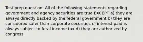 Test prep question: All of the following statements regarding government and agency securities are true EXCEPT a) they are always directly backed by the federal government b) they are considered safer than corporate securities c) interest paid is always subject to feral income tax d) they are authorized by congress