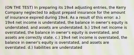 (ON THE TEST) In preparing its 19x4 adjusting entries, the Kerry Company neglected to adjust prepaid insurance for the amount of insurance expired during 19x4. As a result of this error: a.) 19x4 net income is understated, the balance in owner's equity is understated; and assets are understated. b.) 19x4 net income is overstated, the balance in owner's equity is overstated, and assets are correctly state. c.) 19x4 net income is overstated, the balance in owner's equity is overstated, and assets are overstated. d.) liabilities are understated