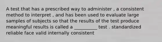 A test that has a prescribed way to administer , a consistent method to interpret , and has been used to evaluate large samples of subjects so that the results of the test produce meaningful results is called a __________ test . standardized reliable face valid internally consistent