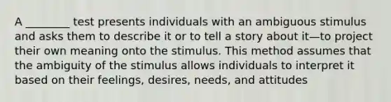 A ________ test presents individuals with an ambiguous stimulus and asks them to describe it or to tell a story about it—to project their own meaning onto the stimulus. This method assumes that the ambiguity of the stimulus allows individuals to interpret it based on their feelings, desires, needs, and attitudes