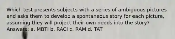 Which test presents subjects with a series of ambiguous pictures and asks them to develop a spontaneous story for each picture, assuming they will project their own needs into the story? Answers: a. MBTI b. RACI c. RAM d. TAT